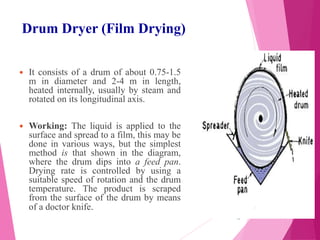 Drum Dryer (Film Drying)
 It consists of a drum of about 0.75-1.5
m in diameter and 2-4 m in length,
heated internally, usually by steam and
rotated on its longitudinal axis.
 Working: The liquid is applied to the
surface and spread to a film, this may be
done in various ways, but the simplest
method is that shown in the diagram,
where the drum dips into a feed pan.
Drying rate is controlled by using a
suitable speed of rotation and the drum
temperature. The product is scraped
from the surface of the drum by means
of a doctor knife.
15
 