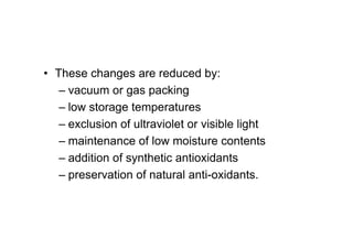 • These changes are reduced by:
– vacuum or gas packing
– low storage temperatures
– exclusion of ultraviolet or visible light
– maintenance of low moisture contents
– addition of synthetic antioxidants
– preservation of natural anti-oxidants.
 