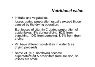 Nutritional value
• In fruits and vegetables,
losses during preparation usually exceed those
caused by the drying operation.
E.g. losses of vitamin C during preparation of
apple flakes: 8% during slicing, 62% from
blanching, 10% from pureeing,  5% from drum
drying.
• Vit. have different solubilities in water  as
drying proceeds
• Some vit. (e.g. riboflavin) become
supersaturated  precipitate from solution, so
losses are small.
 