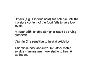 • Others (e.g. ascorbic acid) are soluble until the
moisture content of the food falls to very low
levels
 react with solutes at higher rates as drying
proceeds.
• Vitamin C is sensitive to heat  oxidation
• Thiamin is heat sensitive, but other water-
soluble vitamins are more stable to heat 
oxidation.
 