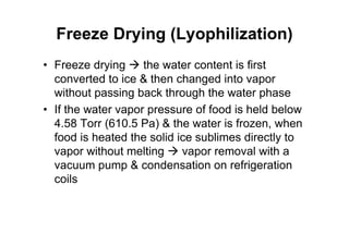 Freeze Drying (Lyophilization)
• Freeze drying  the water content is first
converted to ice  then changed into vapor
without passing back through the water phase
• If the water vapor pressure of food is held below
4.58 Torr (610.5 Pa)  the water is frozen, when
food is heated the solid ice sublimes directly to
vapor without melting  vapor removal with a
vacuum pump  condensation on refrigeration
coils
 