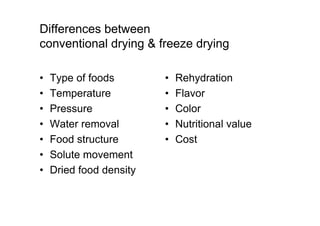 Differences between
conventional drying  freeze drying
• Type of foods
• Temperature
• Pressure
• Water removal
• Food structure
• Solute movement
• Dried food density
• Rehydration
• Flavor
• Color
• Nutritional value
• Cost
 