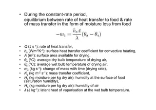 • During the constant-rate period,
equilibrium between rate of heat transfer to food  rate
of mass transfer in the form of moisture loss from food
• Q (J s-1): rate of heat transfer,
• hc (Wm-2K-1): surface heat transfer coefficient for convective heating,
• A (m2): surface area available for drying,
• θa (ºC): average dry bulb temperature of drying air,
• θs (ºC): average wet bulb temperature of drying air,
• mc (kg s-1): change of mass with time (drying rate),
• Kg (kg m-2 s-1): mass transfer coefficient,
• Hs (kg moisture per kg dry air): humidity at the surface of food
(saturation humidity),
• Ha (kg moisture per kg dry air): humidity of air
• λ (J kg-1): latent heat of vaporisation at the wet bulb temperature.
 