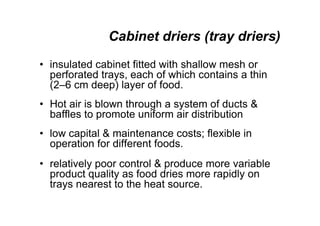 Cabinet driers (tray driers)
• insulated cabinet fitted with shallow mesh or
perforated trays, each of which contains a thin
(2–6 cm deep) layer of food.
• Hot air is blown through a system of ducts 
baffles to promote uniform air distribution
• low capital  maintenance costs; flexible in
operation for different foods.
• relatively poor control  produce more variable
product quality as food dries more rapidly on
trays nearest to the heat source.
 