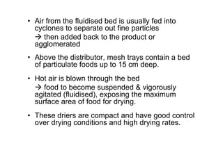 • Air from the fluidised bed is usually fed into
cyclones to separate out fine particles
 then added back to the product or
agglomerated
• Above the distributor, mesh trays contain a bed
of particulate foods up to 15 cm deep.
• Hot air is blown through the bed
 food to become suspended  vigorously
agitated (fluidised), exposing the maximum
surface area of food for drying.
• These driers are compact and have good control
over drying conditions and high drying rates.
 