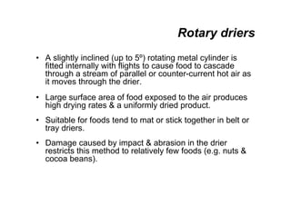 Rotary driers
• A slightly inclined (up to 5º) rotating metal cylinder is
fitted internally with flights to cause food to cascade
through a stream of parallel or counter-current hot air as
it moves through the drier.
• Large surface area of food exposed to the air produces
high drying rates  a uniformly dried product.
• Suitable for foods tend to mat or stick together in belt or
tray driers.
• Damage caused by impact  abrasion in the drier
restricts this method to relatively few foods (e.g. nuts 
cocoa beans).
 