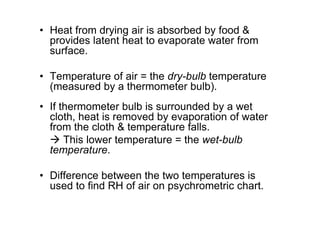 • Heat from drying air is absorbed by food 
provides latent heat to evaporate water from
surface.
• Temperature of air = the dry-bulb temperature
(measured by a thermometer bulb).
• If thermometer bulb is surrounded by a wet
cloth, heat is removed by evaporation of water
from the cloth  temperature falls.
 This lower temperature = the wet-bulb
temperature.
• Difference between the two temperatures is
used to find RH of air on psychrometric chart.
 