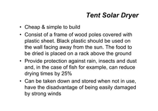 Tent Solar Dryer
• Cheap  simple to build
• Consist of a frame of wood poles covered with
plastic sheet. Black plastic should be used on
the wall facing away from the sun. The food to
be dried is placed on a rack above the ground
• Provide protection against rain, insects and dust
and, in the case of fish for example, can reduce
drying times by 25%
• Can be taken down and stored when not in use,
have the disadvantage of being easily damaged
by strong winds
 