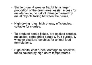 • Single drum  greater flexibility, a larger
proportion of the drum area, easier access for
maintenance, no risk of damage caused by
metal objects falling between the drums.
• High drying rates, high energy efficiencies,
suitable for slurries.
• To produce potato flakes, pre-cooked cereals,
molasses, some dried soups  fruit purees, 
whey or distillers’ solubles for animal feed
formulations.
• High capital cost  heat damage to sensitive
foods caused by high drum temperatures
 