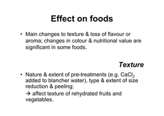 Effect on foods
• Main changes to texture  loss of flavour or
aroma; changes in colour  nutritional value are
significant in some foods.
Texture
• Nature  extent of pre-treatments (e.g. CaCl2
added to blancher water), type  extent of size
reduction  peeling;
 affect texture of rehydrated fruits and
vegetables.
 