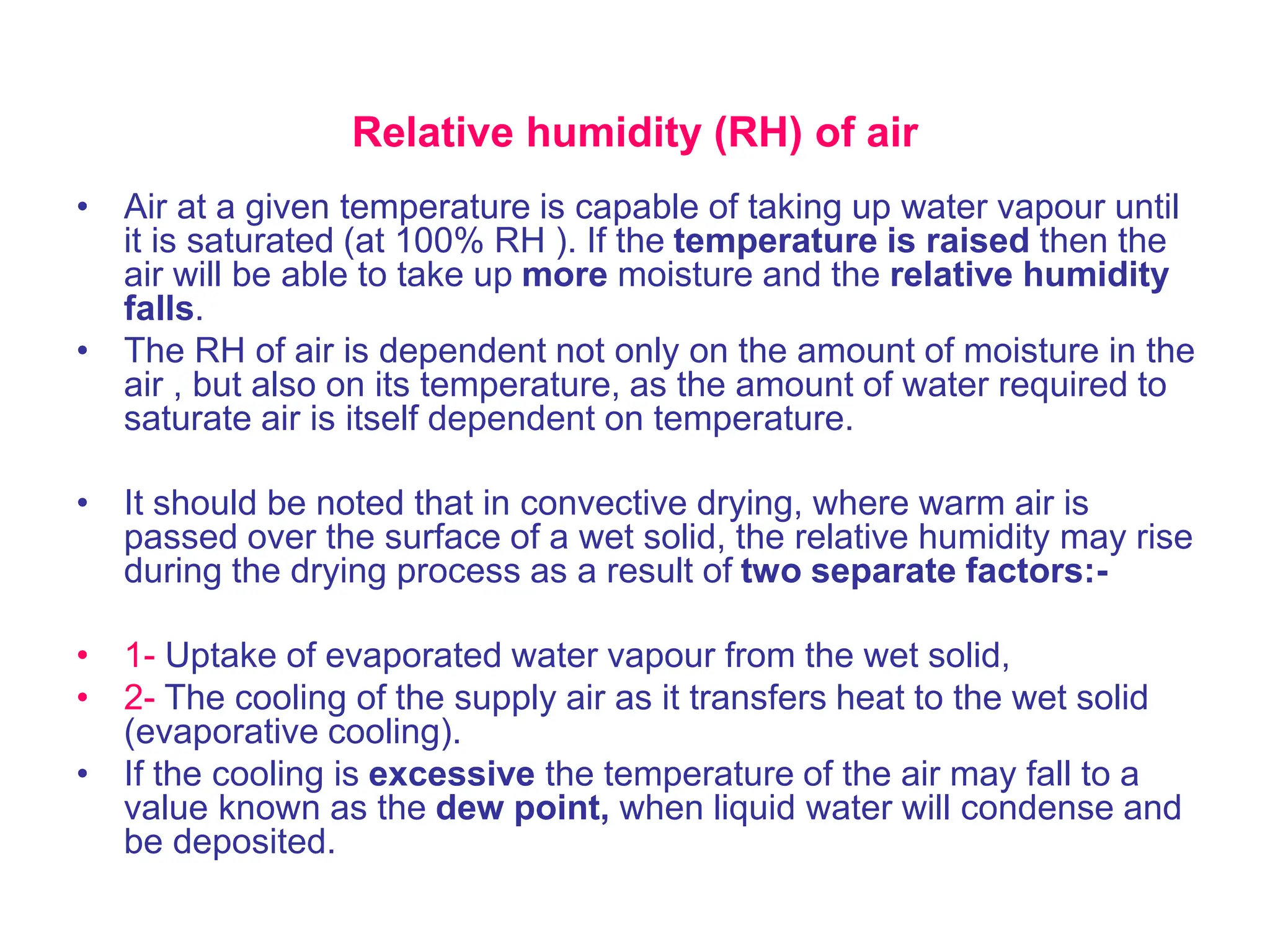 Relative humidity (RH) of air
• Air at a given temperature is capable of taking up water vapour until
it is saturated (at 100% RH ). If the temperature is raised then the
air will be able to take up more moisture and the relative humidity
falls.
• The RH of air is dependent not only on the amount of moisture in the
air , but also on its temperature, as the amount of water required to
saturate air is itself dependent on temperature.
• It should be noted that in convective drying, where warm air is
passed over the surface of a wet solid, the relative humidity may rise
during the drying process as a result of two separate factors:-
• 1- Uptake of evaporated water vapour from the wet solid,
• 2- The cooling of the supply air as it transfers heat to the wet solid
(evaporative cooling).
• If the cooling is excessive the temperature of the air may fall to a
value known as the dew point, when liquid water will condense and
be deposited.
 
