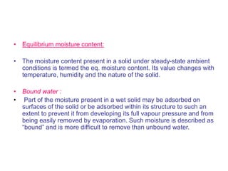 • Equilibrium moisture content:
• The moisture content present in a solid under steady-state ambient
conditions is termed the eq. moisture content. Its value changes with
temperature, humidity and the nature of the solid.
• Bound water :
• Part of the moisture present in a wet solid may be adsorbed on
surfaces of the solid or be adsorbed within its structure to such an
extent to prevent it from developing its full vapour pressure and from
being easily removed by evaporation. Such moisture is described as
“bound” and is more difficult to remove than unbound water.
 