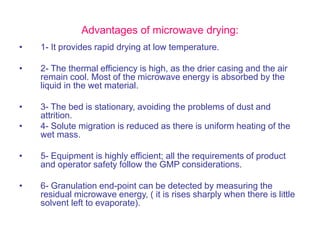 Advantages of microwave drying:
• 1- It provides rapid drying at low temperature.
• 2- The thermal efficiency is high, as the drier casing and the air
remain cool. Most of the microwave energy is absorbed by the
liquid in the wet material.
• 3- The bed is stationary, avoiding the problems of dust and
attrition.
• 4- Solute migration is reduced as there is uniform heating of the
wet mass.
• 5- Equipment is highly efficient; all the requirements of product
and operator safety follow the GMP considerations.
• 6- Granulation end-point can be detected by measuring the
residual microwave energy, ( it is rises sharply when there is little
solvent left to evaporate).
 