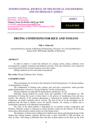 International Journal of Mechanical Engineering and Technology (IJMET), ISSN 0976 – 6340(Print),
ISSN 0976 – 6359(Online), Volume 5, Issue 10, October (2014), pp. 78-85 © IAEME
78
DRYING CONDITIONS FOR RICE AND TOMATO
Filip A. Mojsovski
Assistant Professor, Faculty of Mechanical Engineering, University “Ss. Cyril and Methodius”,
Karpos II bb, 1000 Skopje, Republic of Macedonia
ABSTRACT
In order to predict or control the behavior of a drying system, drying conditions were
investigated by computer simulation and fieldwork activities. Test runs with dryers were carried out
over a long period of time at many locations across the country.
Drying conditions for rice and tomato are proposed.
Key words: Drying Conditions, Rice, Tomato.
I. INTRODUCTION
Three participants are involved in the realization of food drying process: (1) drying medium,
(2) dried product, (3) dryer.
The combination of medium state, product state and dryer construction, which provides
quality dried product, is known as “drying conditions” for the actual product.
Drying conditions are important for drying theory and practice, [1], [2].
Generally, drying medium for cereals, fruits and vegetables is the atmospheric air. The
mechanism of drying that occurs in those dryers is the process of simultaneous heat and mass
transfer. The intensity of the transport phenomena is influenced by medium characteristics: air
temperature, air relative humidity and air velocity. The state of the air in the atmosphere can be
predicted with the help of climatic curves for specific location. Air velocity or airflow rate is
estimated by experience or by laboratory measurements.
The state of the dried product is determined by its moisture content, temperature and
thickness. Moisture content is expressed as initial moisture content (at the entrance of the drying
room) and as final moisture content (at the exit of the drying room).
The thickness of dried cereal is different for shallow-layer drying and deep-bed drying. In the
shallow-layer drying columns, typically 300 mm wide, or layer, from 600 to 1500 mm thick, are
used. In deep - bed drying a perforated floor and duct systems placed on the floor are the most
INTERNATIONAL JOURNAL OF MECHANICAL ENGINEERING
AND TECHNOLOGY (IJMET)
ISSN 0976 – 6340 (Print)
ISSN 0976 – 6359 (Online)
Volume 5, Issue 10, October (2014), pp. 78-85
© IAEME: www.iaeme.com/IJMET.asp
Journal Impact Factor (2014): 7.5377 (Calculated by GISI)
www.jifactor.com
IJMET
© I A E M E
 