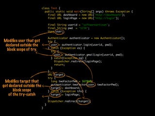 class Test {
public static void main(String[] args) throws Exception {
final URL dashboard = new URL("http://dashboard");
final URL loginPage = new URL("http://login");
final String userid = "softwareartisan";
final String pwd = "1234";
User user;
Authenticator authenticator = new Authenticator();
try {
user = authenticator.login(userid, pwd);
} catch (Exception es) {
try {
user = authenticator.gmailLogin(userid, pwd);
} catch(Exception eg) {
Dispatcher.redirect(loginPage);
return;
}
}
URL target;
try {
long twoFactorPwd = 167840;
authenticator.twoFactor(user, twoFactorPwd);
target = dashboard;
} catch (Exception tfe) {
target = loginPage;
}
Dispatcher.redirect(target);
}
}
Modiﬁes user that got
declared outside the
block scope of try.
Modiﬁes target that
got declared outside the
block scope
of the try-catch
 