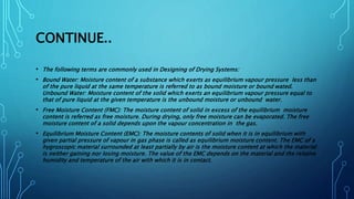 CONTINUE..
• The following terms are commonly used in Designing of Drying Systems:
• Bound Water: Moisture content of a substance which exerts as equilibrium vapour pressure less than
of the pure liquid at the same temperature is referred to as bound moisture or bound wated.
Unbound Water: Moisture content of the solid which exerts an equilibrium vapour pressure equal to
that of pure liquid at the given temperature is the unbound moisture or unbound water.
• Free Moisture Content (FMC): The moisture content of solid in excess of the equilibrium moisture
content is referred as free moisture. During drying, only free moisture can be evaporated. The free
moisture content of a solid depends upon the vapour concentration in the gas.
• Equilibrium Moisture Content (EMC): The moisture contents of solid when it is in equilibrium with
given partial pressure of vapour in gas phase is called as equilibrium moisture content. The EMC of a
hygroscopic material surrounded at least partially by air is the moisture content at which the material
is neither gaining nor losing moisture. The value of the EMC depends on the material and the relative
humidity and temperature of the air with which it is in contact.
 
