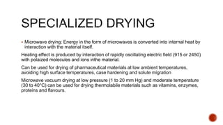 Microwave drying: Energy in the form of microwaves is converted into internal heat by
interaction with the material itself.
Heating effect is produced by interaction of rapidly oscillating electric field (915 or 2450)
with polaized molecules and ions inthe material.
Can be used for drying of pharmaceutical materials at low ambient temperatures,
avoiding high surface temperatures, case hardening and solute migration
Microwave vacuum drying at low pressure (1 to 20 mm Hg) and moderate temperature
(30 to 40°C) can be used for drying thermolabile materials such as vitamins, enzymes,
proteins and flavours.
 