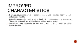  Drying produces materials of spherical shape, uniform size, free flowing &
enhanced solubility.
1. Granules are dried to improve the fluidity & compression characteristics.
These are essential for production of tablets and capsules.
2. Viscous & sticky materials are not free flowing, Drying modifies these
characteristics.
 