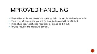  Removal of moisture makes the material light in weight and reduces bulk.
 Thus cost of transportation will be less & storage will be efficient.
 If moisture is present, size reduction of drugs is difficult.
 Drying reduces the moisture content.
 