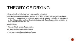  Drying involves both heat and mass transfer operations
 Heat must be trasferred to the material to be dried in order to supply the latent heat
required for vaporization of moisture. Drying can be understood easily by considering
a film of liquid at the surface of material to be dried. Rate of evaporation is related to
rate of hea transfer to this film.
 dW/d𝛳= q/λ
 Where dW/d𝛳 is rate of evaporation
 q is the overall rate of heat transfer
 λ is latent heat of vaporization of water
 