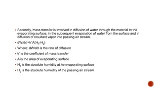  Secondly, mass transfer is involved in diffusion of water through the material to the
evaporating surface, in the subsequent evaporation of water from the surface and in
diffusion of resultant vapor into passing air stream.
 dW/d𝛳=k’ A(HS-Hg)
 Where: dW/d𝛳 is the rate of diffusion
 k’ is the coefficient of mass transfer
 A is the area of evaporating surface
 HS is the absolute humidity at he evaporating surface
 Hg is the absolute humudity of the passing air stream
 