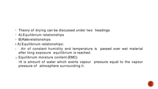  Theory of drying can be discussed under two headings
 A) Equilibrium relationships
 B)Raterelationships
 A) Equilibrium relationships:
 Air of constant humidity and temperature is passed over wet material
after long exposure equilibrium is reached.
 Equilibrium moisture content (EMC):
It is amount of water which exerts vapour pressure equal to the vapour
pressure of atmosphere surrounding it.
 