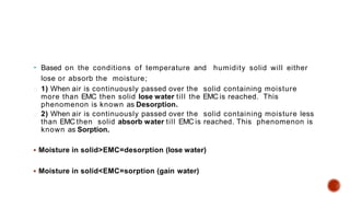  Based on the conditions of temperature and humidity solid will either
lose or absorb the moisture;
1) When air is continuously passed over the solid containing moisture
more than EMC then solid lose water till the EMC is reached. This
phenomenon is known as Desorption.
2) When air is continuously passed over the solid containing moisture less
than EMC then solid absorb water till EMC is reached. This phenomenon is
known as Sorption.
 Moisture in solid>EMC=desorption (lose water)
 Moisture in solid<EMC=sorption (gain water)
 
