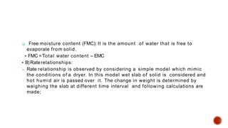  Free moisture content (FMC): It is the amount of water that is free to
evaporate from solid.
 FMC =Total water content – EMC
 B)Raterelationships:
 Rate relationship is observed by considering a simple model which mimic
the conditions of a dryer. In this model wet slab of solid is considered and
hot humid air is passed over it. The change in weight is determined by
weighing the slab at different time interval and following calculations are
made;
 