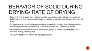  Rate of drying of a sample is determined by suspending wet material on a scale or
balance in a drying cabinet and measuring weight of sample as it dries as a functio, of
time.
 To determine accurate drying rate curve of a material in a oven, than drying condition
should approximate the conditions in a full sized dryer as closely as possible.
 From the data obtained by above experiment, graph is plotted by taking FMC on x-
axis and drying rate on y-axis.
 The curve obtained is known as drying rate curve.
 