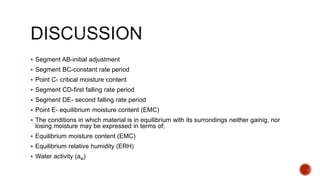 Segment AB-initial adjustment
 Segment BC-constant rate period
 Point C- critical moisture content
 Segment CD-first falling rate period
 Segment DE- second falling rate period
 Point E- equilibrium moisture content (EMC)
 The conditions in which material is in equilibrium with its surrondings neither gainig, nor
losing moisture may be expressed in terms of;
 Equilibrium moisture content (EMC)
 Equilibrium relative humidity (ERH)
 Water activity (aw)
 