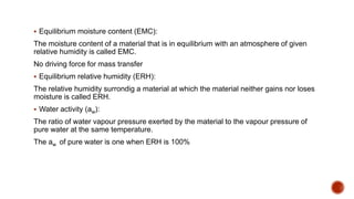  Equilibrium moisture content (EMC):
The moisture content of a material that is in equilibrium with an atmosphere of given
relative humidity is called EMC.
No driving force for mass transfer
 Equilibrium relative humidity (ERH):
The relative humidity surrondig a material at which the material neither gains nor loses
moisture is called ERH.
 Water activity (aw):
The ratio of water vapour pressure exerted by the material to the vapour pressure of
pure water at the same temperature.
The aw of pure water is one when ERH is 100%
 