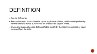  Can be defined as
 Removal of liquid from a material by the application of heat, and is accomplished by
transfer of liquid from a surface into an unsaturated vapour phase.
 Drying and evaporation are distinguishable merely by the relative quantities of liquid
removed from the solid.
 