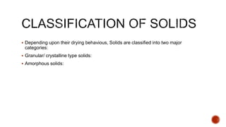  Depending upon their drying behavious, Solids are classified into two major
categories:
 Granular/ crystalline type solids:
 Amorphous solids:
 