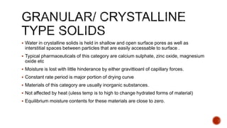  Water in crystalline solids is held in shallow and open surface pores as well as
interstitial spaces between particles that are easily accessable to surface .
 Typical pharmaceuticals of this category are calcium sulphate, zinc oxide, magnesium
oxide etc
 Moisture is lost with little hinderance by either gravittioanl of capillary forces.
 Constant rate period is major portion of drying curve
 Materials of this category are usually inorganic substances.
 Not affected by heat (uless temp is to high to change hydrated forms of material)
 Equilibrium moisture contents for these materials are close to zero.
 