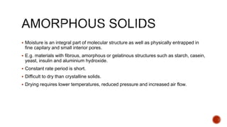  Moisture is an integral part of molecular structure as well as physically entrapped in
fine capilary and small interior pores.
 E.g. materials with fibrous, amorphous or gelatinous structures such as starch, casein,
yeast, insulin and aluminium hydroxide.
 Constant rate period is short.
 Difficult to dry than crystalline solids.
 Drying requires lower temperatures, reduced pressure and increased air flow.
 
