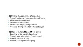  2) Drying characteristics of material:
 Type of moisture (bound/unbound/both)
 Initial moisture content
 Final moisture content
 Permissible drying temperature
 Probable drying time for different dryer
 3) Flow of material to and from dryer:
 Quantity to be handled per hour
 Type of operation (batch/continuous)
 Process prior to drying
 Process subsequent to drying
 