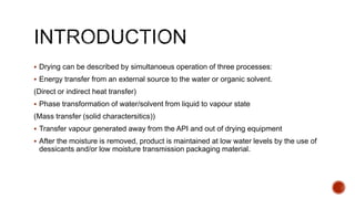 Drying can be described by simultanoeus operation of three processes:
 Energy transfer from an external source to the water or organic solvent.
(Direct or indirect heat transfer)
 Phase transformation of water/solvent from liquid to vapour state
(Mass transfer (solid charactersitics))
 Transfer vapour generated away from the API and out of drying equipment
 After the moisture is removed, product is maintained at low water levels by the use of
dessicants and/or low moisture transmission packaging material.
 