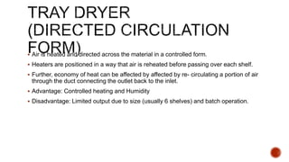  Air is heated and directed across the material in a controlled form.
 Heaters are positioned in a way that air is reheated before passing over each shelf.
 Further, economy of heat can be affected by affected by re- circulating a portion of air
through the duct connecting the outlet back to the inlet.
 Advantage: Controlled heating and Humidity
 Disadvantage: Limited output due to size (usually 6 shelves) and batch operation.
 