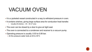 It is a jacketed vessel constructed in a way to withstand pressure in oven.
 It contains shelves, giving large surface area for conduction heat transfer.
 Usually 20 shelves – 45 – 50 m² area
 The oven can be closed by a door to give air tight seal.
 The oven is connected to a condenser and receiver to a vacuum pump.
 Operating pressure is usually; 0.03 to 0.06 bar.
 At this pressure water boils at 25 to 35°C
 