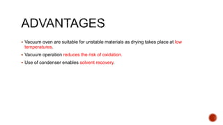  Vacuum oven are suitable for unstable materials as drying takes place at low
temperatures.
 Vacuum operation reduces the risk of oxidation.
 Use of condenser enables solvent recovery.
 