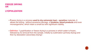 FREEZE DRYING
OR
LYOPHILIZATION
 Freeze drying is a process used to dry extremely heat – sensitive materials. It
allows the drying , without excessive damage, of proteins, blood products and even
microorganisms, which retain a small but with significant viability.
 Definition: “Lyophilization or freeze drying is a process in which water is frozen,
followed by its removal from the sample, initially by sublimation (primary drying) and
then by desorption (secondary drying)”.
 