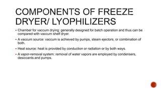  Chamber for vaccum drying: generally designed for batch operation and thus can be
compared with vaccum shelf dryer.
 A vaccum source: vaccum is achieved by pumps, steam ejectors, or combination of
both.
 Heat source: heat is provided by conduction or radiation or by both ways.
 A vapor-removal system: removal of water vapors are employed by condensers,
desiccants and pumps.
 