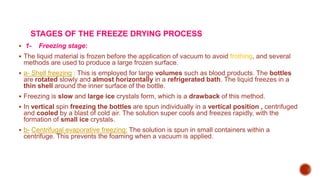 STAGES OF THE FREEZE DRYING PROCESS
 1- Freezing stage:
 The liquid material is frozen before the application of vacuum to avoid frothing, and several
methods are used to produce a large frozen surface.
 a- Shell freezing : This is employed for large volumes such as blood products. The bottles
are rotated slowly and almost horizontally in a refrigerated bath. The liquid freezes in a
thin shell around the inner surface of the bottle.
 Freezing is slow and large ice crystals form, which is a drawback of this method.
 In vertical spin freezing the bottles are spun individually in a vertical position , centrifuged
and cooled by a blast of cold air. The solution super cools and freezes rapidly, with the
formation of small ice crystals.
 b- Centrifugal evaporative freezing: The solution is spun in small containers within a
centrifuge. This prevents the foaming when a vacuum is applied.
 