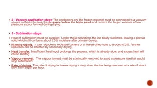  2 - Vacuum application stage: The containers and the frozen material must be connected to a vacuum
source sufficient to drop the pressure below the triple point and remove the larger volumes of low –
pressure vapour formed during drying.
 3 - Sublimation stage:
 Heat of sublimation must be supplied. Under these conditions the ice slowly sublimes, leaving a porous
solid which still contains about 0.5% moisture after primary drying .
 Primary drying: It can reduce the moisture content of a freeze-dried solid to around 0.5%. Further
reduction can be affected by secondary drying .
 Heat transfer: Insufficient heat input prolongs the process, which is already slow, and excess heat will
cause melting.
 Vapour removal: The vapour formed must be continually removed to avoid a pressure rise that would
stop sublimation.
 Rate of drying: The rate of drying in freeze drying is very slow, the ice being removed at a rate of about
only 1mm depth per hour.
 