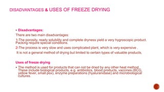 DISADVANTAGES & USES OF FREEZE DRYING
 Disadvantages:
There are two main disadvantages:
1-The porosity, ready solubility and complete dryness yield a very hygroscopic product.
Packing require special conditions.
2-The process is very slow and uses complicated plant, which is very expensive .
It is not a general method of drying but limited to certain types of valuable products.
Uses of freeze drying
 The method is used for products that can not be dried by any other heat method.
These include biological products, e.g. antibiotics, blood products, vaccines (BCG,
yellow fever, small pox), enzyme preparations (hyaluranidase) and microbiological
cultures.
 