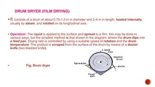 DRUM DRYER (FILM DRYING)
It consists of a drum of about 0.75-1.5 m in diameter and 2-4 m in length, heated internally,
usually by steam, and rotated on its longitudinal axis.
 Operation: The liquid is applied to the surface and spread to a film, this may be done in
various ways, but the simplest method is that shown in the diagram, where the drum dips into
a feed pan. Drying rate is controlled by using a suitable speed of rotation and the drum
temperature. The product is scraped from the surface of the drum by means of a doctor
knife (two bladded knife).
 Fig. Drum dryer
 