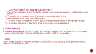 ADVANTAGES OF THE DRUM DRYER
1- The method gives rapid drying, the thin film spread over a large area resulting in rapid heat and mass
transfer.
2- The equipment is compact, occupying much less space than other dryers.
3- Heating time is short, being only a few seconds.
4- The drum can be enclosed in a vacuum jacket, enabling the temperature of drying to be reduced.
5- The product is obtained in flake form, which is convenient for many purposes.
 DISADVANTAGES
 The only disadvantage : is that operating conditions are critical and it is necessary to introduce careful
control on feed rate, film thickness, speed of drum rotation and drum temperature.
 Uses:-
It can handle a variety of materials, either as solutions or as suspensions e.g. starch products, ferrous
salts and suspensions of kaolin.
 