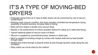  Prolonged drying times as in case of static dryers can be overcomed by use of vacuum
tumble dryers.
 Working under vacuum condition, this dryer provides controlled low-temperature drying,
possibility of solvent recovery, increase rates of drying.
 Most common shape is double cone vacuum dryer.
 Results in the achievement of uniform powders distinct fro cakes as in static-bed drying.
 Typical rotational speed of vacuum dryer is 6-8rpm.
 Vacuum is supplied by conventional pumps, blowers or steam jets.
 Heat is supplied to tumbling charge by contact with heated shell and by heat transfer
through vapor.
 Heated fluid enters through a jacket & enters & exits through dynamic seals along the axis
of rotation.
 Waxy solids can not be dried by this method.
 