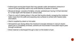  Indirect type moving bed dryers that may operate under atmospheric pressure or
vacuum & are generally used to dry small batches of pastes or slurries.
 Structural design: consists of shallow, circular, jacketed pan having 3-6 feet diameter
& 1-2 feet depth with flat bottom & vertical sides.
 There is a set of rotating plows in the pan that revolve slowly, scrapping the moisture-
laden mass from the walls and exposing new surfaces to contact with heated sides
and bottom.
 Heat is supplied by steam or hot water.
 Atmospheric pan drying allows the moisture to escape whereas in vaccum dryers
where pan is completely enclosed, solvents are recoverabe if evacuated vapors pass
through condenser.
 Dried material is discharged through a door on the bottom of pan.
 