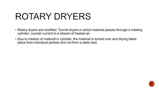  Rotary dryers are modified Tunnel dryers in which material passes through a rotating
cylinder, counter current to a stream of heated air.
 Due to rotation of material in cylinder, the material is turned over and drying takes
place from individual particle and not from a static bed.
 